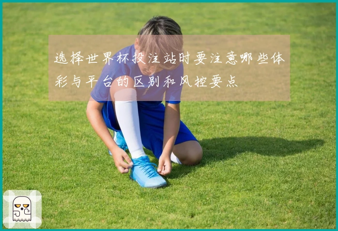 选择世界杯投注站时要注意哪些体彩与平台的区别和风控要点